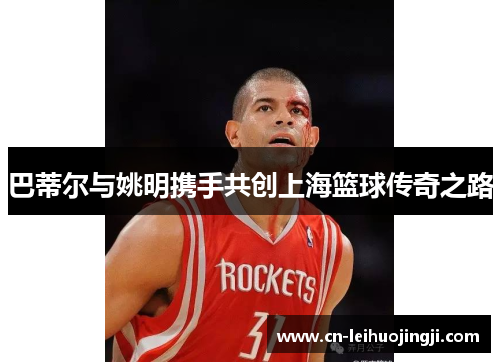 巴蒂尔与姚明携手共创上海篮球传奇之路