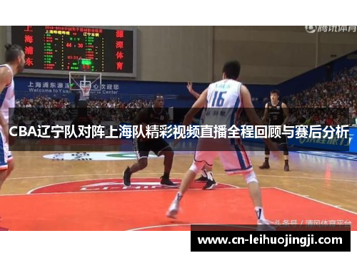 CBA辽宁队对阵上海队精彩视频直播全程回顾与赛后分析