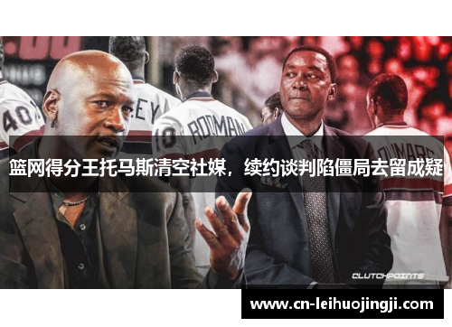 篮网得分王托马斯清空社媒，续约谈判陷僵局去留成疑